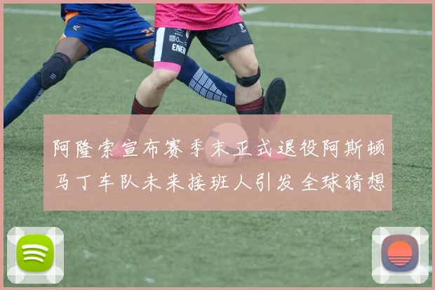 阿隆索宣布赛季末正式退役阿斯顿马丁车队未来接班人引发全球猜想与热议