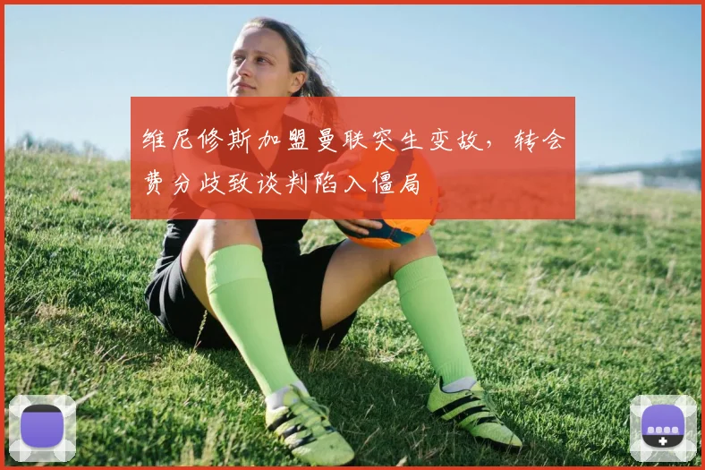 维尼修斯加盟曼联突生变故，转会费分歧致谈判陷入僵局