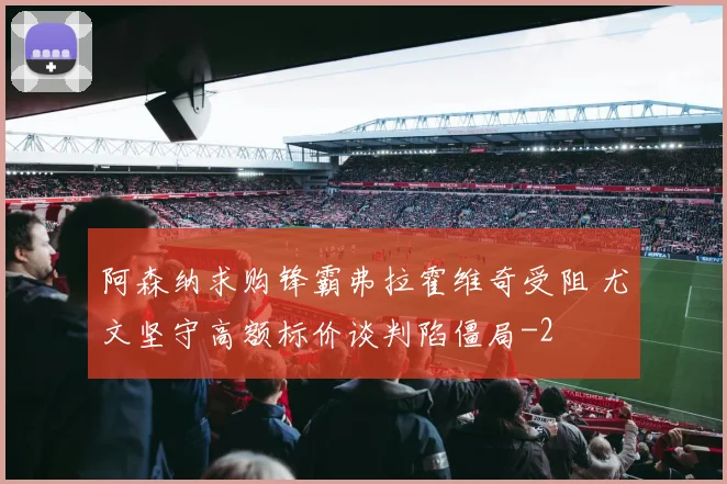 阿森纳求购锋霸弗拉霍维奇受阻 尤文坚守高额标价谈判陷僵局