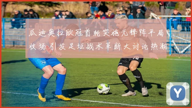瓜迪奥拉欧冠首轮突施无锋阵平局收场 引发足坛战术革新大讨论热潮
