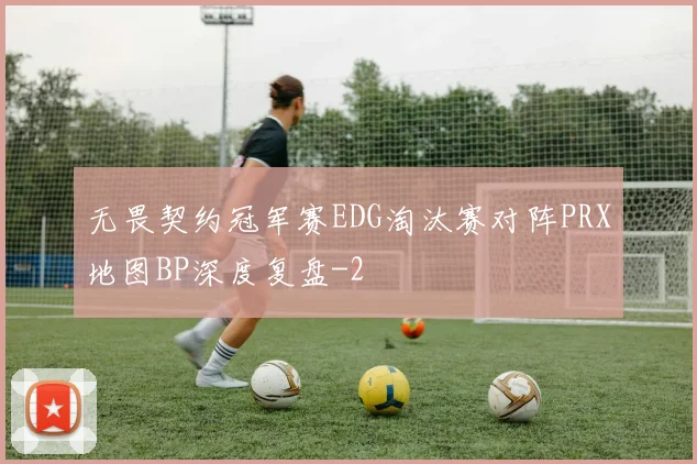无畏契约冠军赛EDG淘汰赛对阵PRX地图BP深度复盘