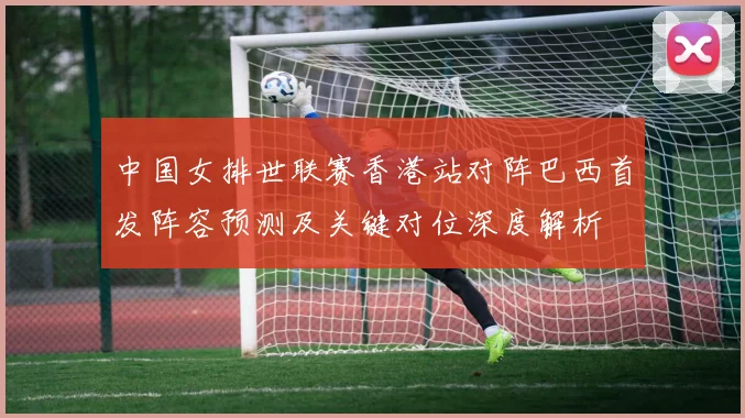 中国女排世联赛香港站对阵巴西首发阵容预测及关键对位深度解析