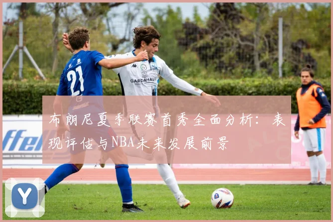 布朗尼夏季联赛首秀全面分析：表现评估与NBA未来发展前景