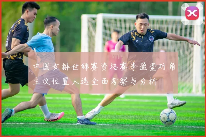 中国女排世锦赛资格赛李盈莹对角主攻位置人选全面考察与分析