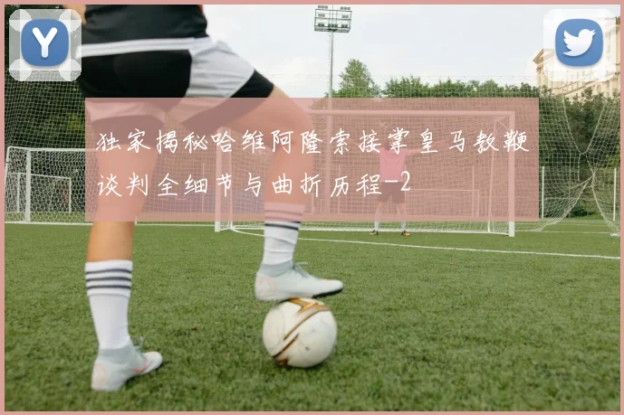 独家揭秘哈维阿隆索接掌皇马教鞭谈判全细节与曲折历程