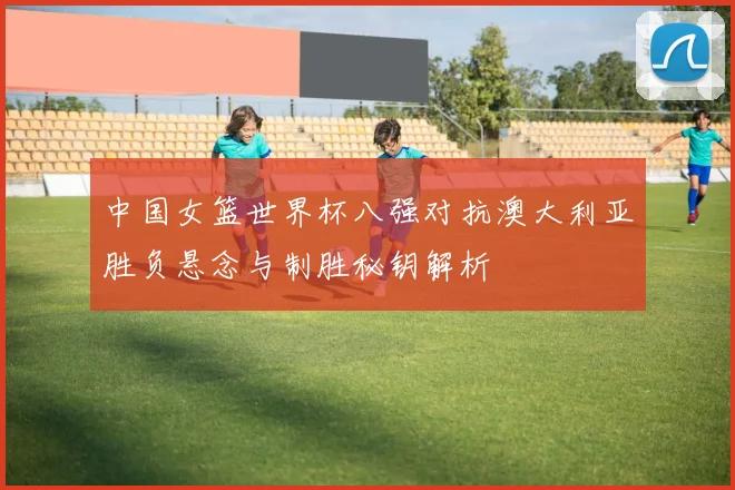 中国女篮世界杯八强对抗澳大利亚胜负悬念与制胜秘钥解析