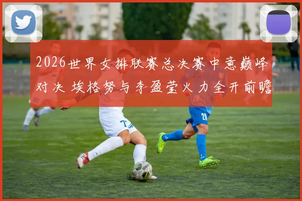 2026世界女排联赛总决赛中意巅峰对决 埃格努与李盈莹火力全开前瞻