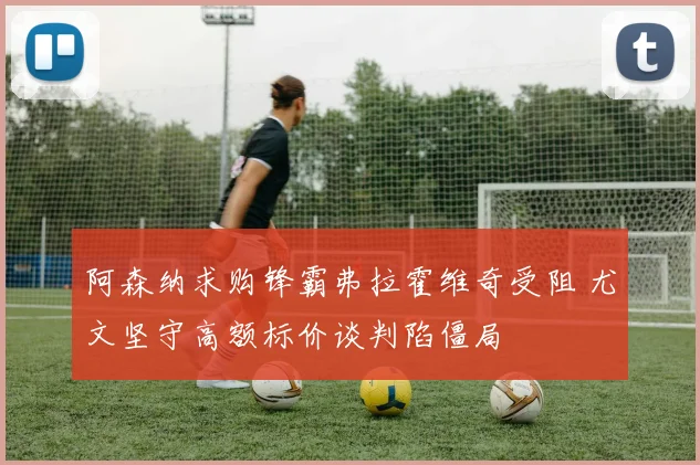 阿森纳求购锋霸弗拉霍维奇受阻 尤文坚守高额标价谈判陷僵局