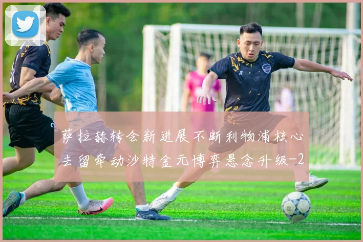 萨拉赫转会新进展不断利物浦核心去留牵动沙特金元博弈悬念升级