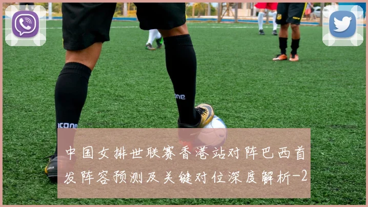 中国女排世联赛香港站对阵巴西首发阵容预测及关键对位深度解析