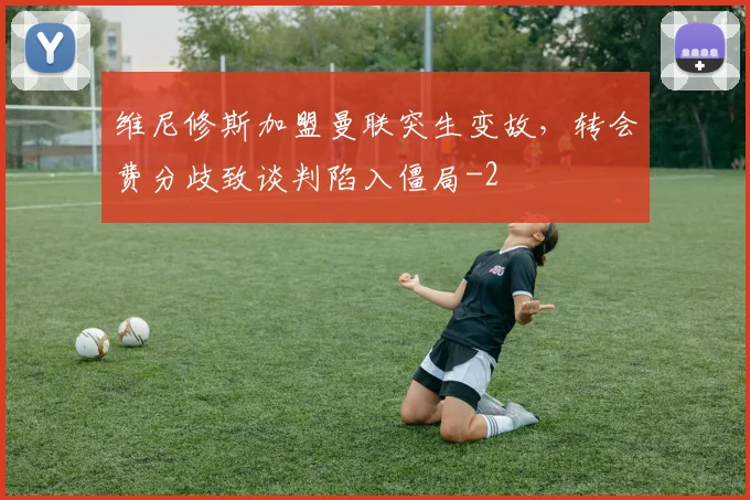 维尼修斯加盟曼联突生变故,转会费分歧致谈判陷入僵局