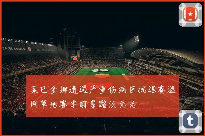 莱巴金娜遭遇严重伤病困扰退赛温网草地赛季前景黯淡无光
