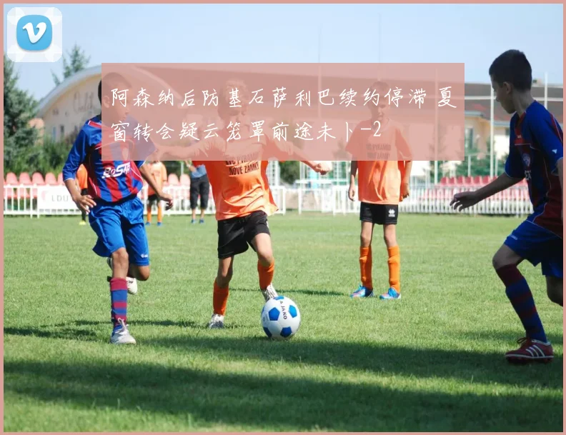 阿森纳后防基石萨利巴续约停滞 夏窗转会疑云笼罩前途未卜