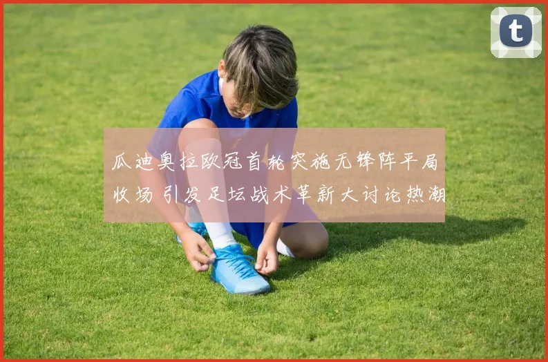 瓜迪奥拉欧冠首轮突施无锋阵平局收场 引发足坛战术革新大讨论热潮