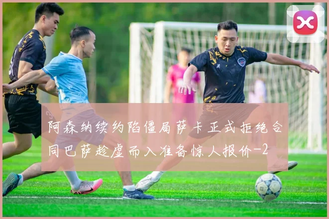 阿森纳续约陷僵局萨卡正式拒绝合同巴萨趁虚而入准备惊人报价