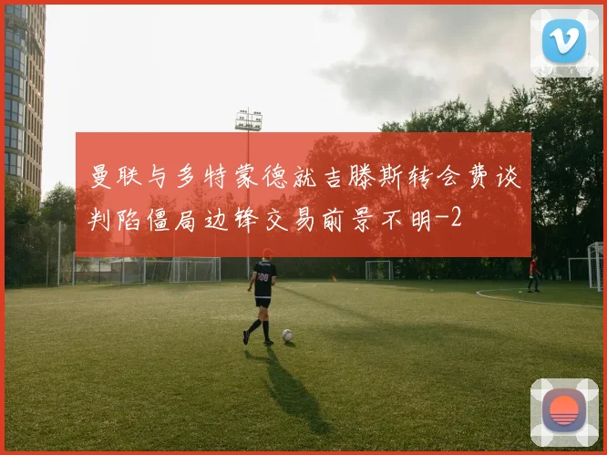 曼联与多特蒙德就吉滕斯转会费谈判陷僵局边锋交易前景不明
