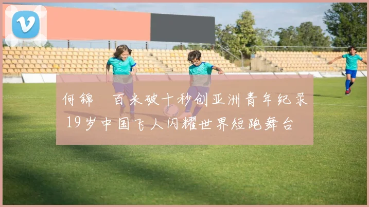 何锦櫶百米破十秒创亚洲青年纪录 19岁中国飞人闪耀世界短跑舞台