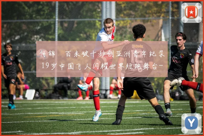 何锦櫶百米破十秒创亚洲青年纪录 19岁中国飞人闪耀世界短跑舞台