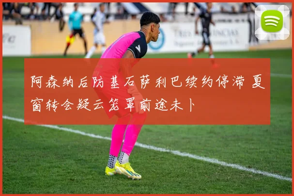 阿森纳后防基石萨利巴续约停滞 夏窗转会疑云笼罩前途未卜
