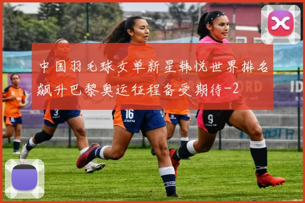 中国羽毛球女单新星韩悦世界排名飙升巴黎奥运征程备受期待