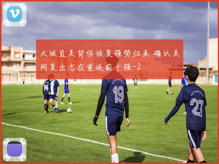 大坂直美背伤恢复强势归来 确认美网复出志在重返前十强