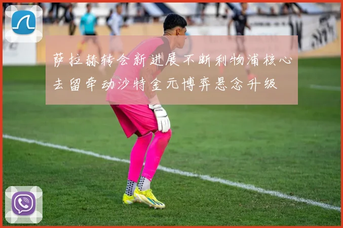 萨拉赫转会新进展不断利物浦核心去留牵动沙特金元博弈悬念升级