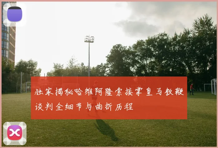 独家揭秘哈维阿隆索接掌皇马教鞭谈判全细节与曲折历程