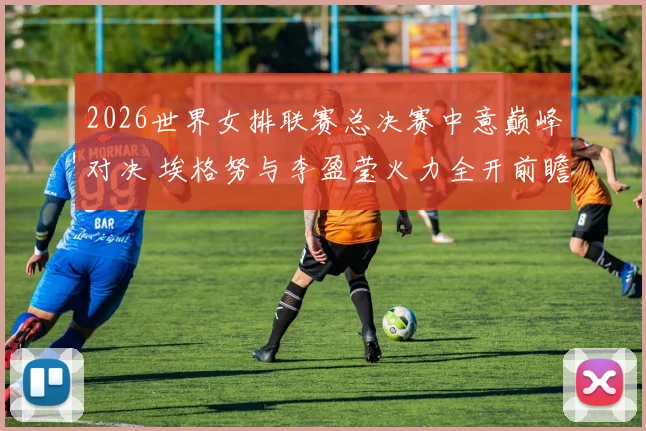 2026世界女排联赛总决赛中意巅峰对决 埃格努与李盈莹火力全开前瞻