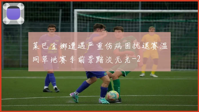莱巴金娜遭遇严重伤病困扰退赛温网草地赛季前景黯淡无光