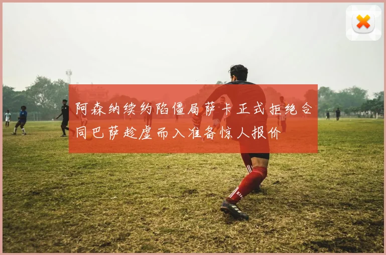 阿森纳续约陷僵局萨卡正式拒绝合同巴萨趁虚而入准备惊人报价